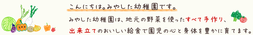 みやした幼稚園は、地元の野菜を使ったすべて手作り、出来立てのおいしい給食で園児の心と身体を豊かに育てます。