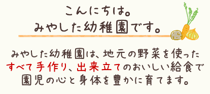 みやした幼稚園は、地元の野菜を使ったすべて手作り、出来立てのおいしい給食で園児の心と身体を豊かに育てます。